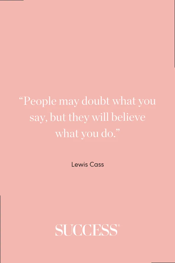 “People may doubt what you say, but they will believe what you do.” —Lewis Cass