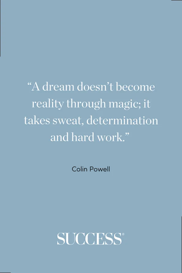 “A dream doesn’t become reality through magic; it takes sweat, determination and hard work.” —Colin Powell