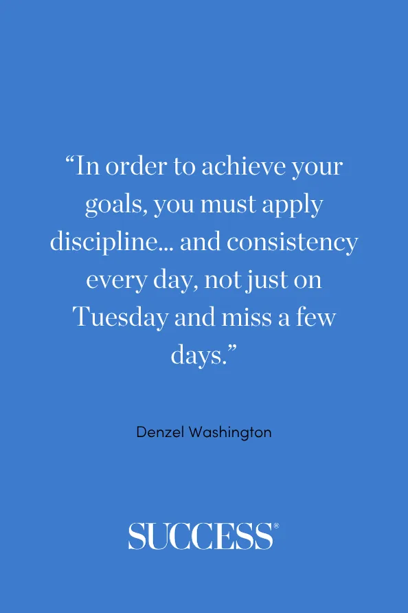“In order to achieve your goals, you must apply discipline… and consistency every day, not just on Tuesday and miss a few days.” —Denzel Washington